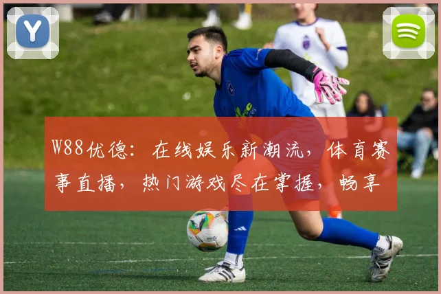 W88优德：在线娱乐新潮流，体育赛事直播，热门游戏尽在掌握，畅享刺激体验
