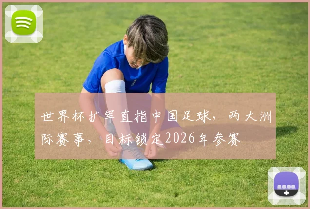 世界杯扩军直指中国足球，两大洲际赛事，目标锁定2026年参赛