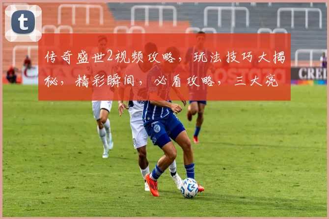 传奇盛世2视频攻略，玩法技巧大揭秘，精彩瞬间，必看攻略，三大亮点解析
