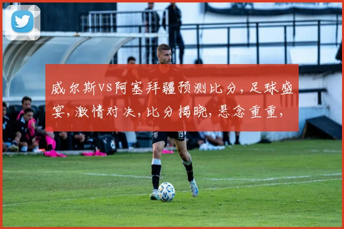 威尔斯vs阿塞拜疆预测比分,足球盛宴,激情对决,比分揭晓,悬念重重,一触即发,敬请期待