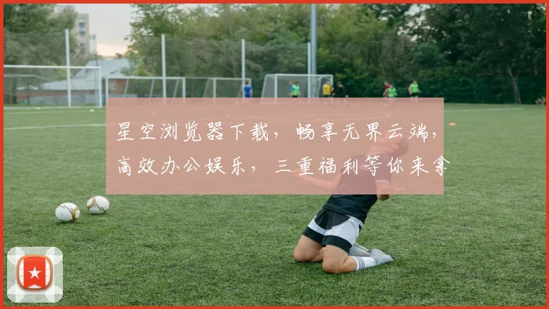 星空浏览器下载，畅享无界云端，高效办公娱乐，三重福利等你来拿，不容错过