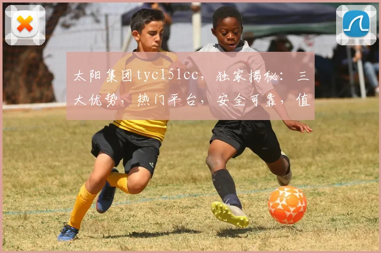 太阳集团tyc151cc，独家揭秘：三大优势，热门平台，安全可靠，值得信赖